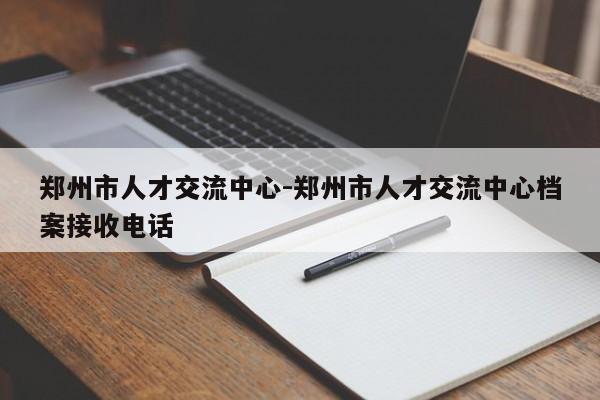 郑州市人才交流中心-郑州市人才交流中心档案接收电话
