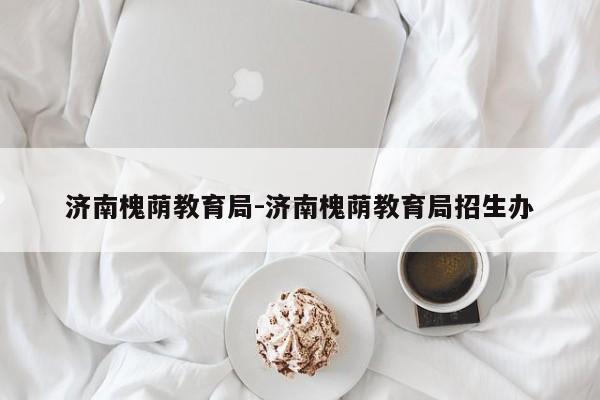 济南槐荫教育局-济南槐荫教育局招生办