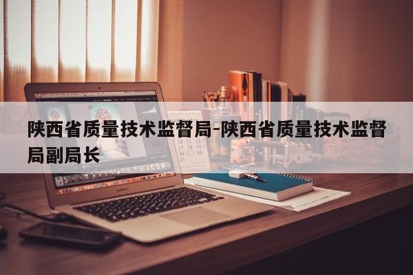 陕西省质量技术监督局-陕西省质量技术监督局副局长