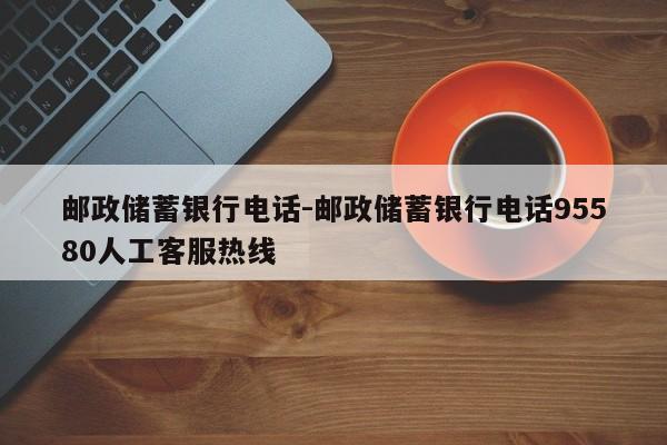 邮政储蓄银行电话-邮政储蓄银行电话95580人工客服热线